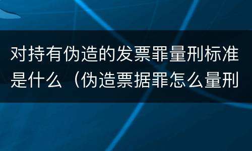 对持有伪造的发票罪量刑标准是什么（伪造票据罪怎么量刑?）