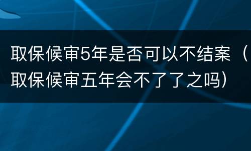 取保候审5年是否可以不结案（取保候审五年会不了了之吗）