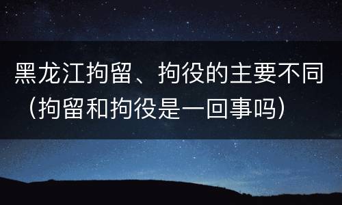 黑龙江拘留、拘役的主要不同（拘留和拘役是一回事吗）
