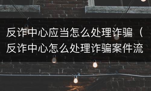 反诈中心应当怎么处理诈骗（反诈中心怎么处理诈骗案件流程）