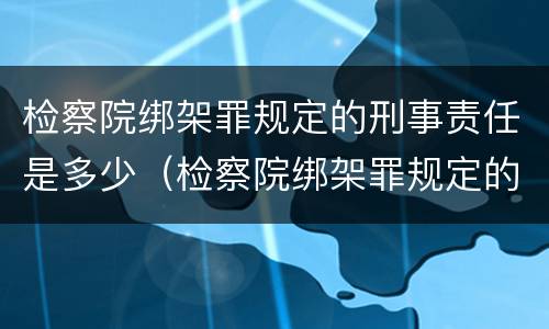 检察院绑架罪规定的刑事责任是多少（检察院绑架罪规定的刑事责任是多少年）
