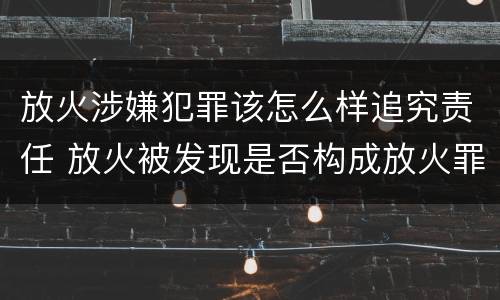 放火涉嫌犯罪该怎么样追究责任 放火被发现是否构成放火罪