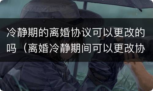 冷静期的离婚协议可以更改的吗（离婚冷静期间可以更改协议吗）
