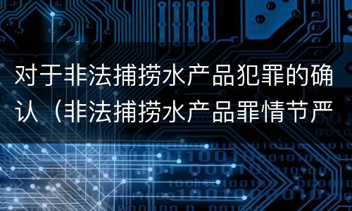 对于非法捕捞水产品犯罪的确认（非法捕捞水产品罪情节严重的认定）