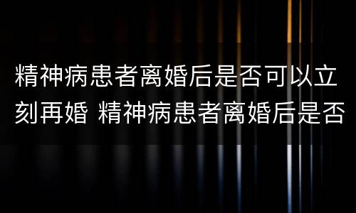 精神病患者离婚后是否可以立刻再婚 精神病患者离婚后是否可以立刻再婚生孩子