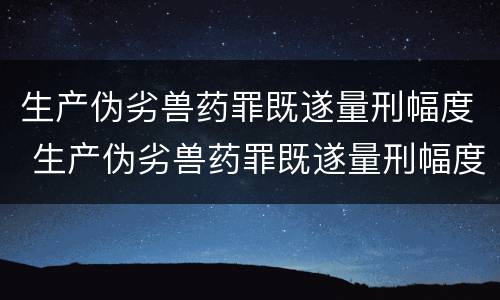 生产伪劣兽药罪既遂量刑幅度 生产伪劣兽药罪既遂量刑幅度大吗