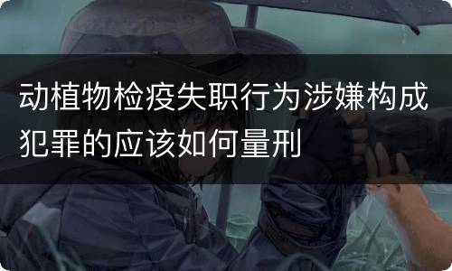 动植物检疫失职行为涉嫌构成犯罪的应该如何量刑