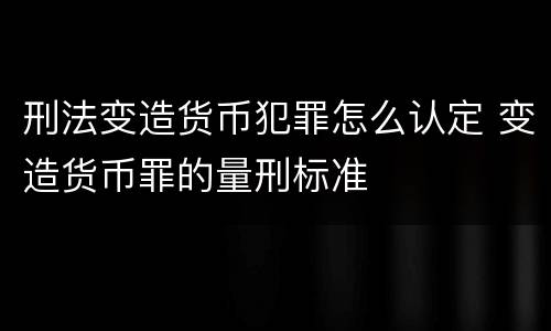 刑法变造货币犯罪怎么认定 变造货币罪的量刑标准