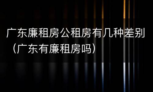 广东廉租房公租房有几种差别（广东有廉租房吗）