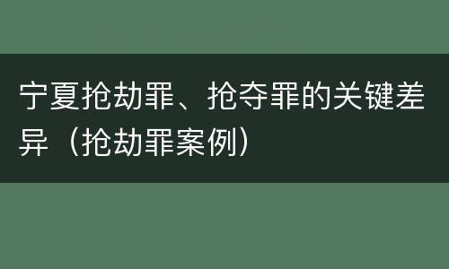 宁夏抢劫罪、抢夺罪的关键差异（抢劫罪案例）