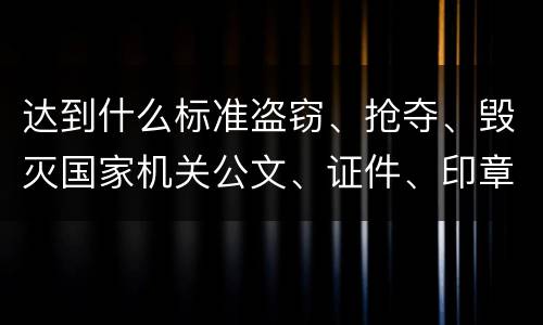 达到什么标准盗窃、抢夺、毁灭国家机关公文、证件、印章罪才能立案