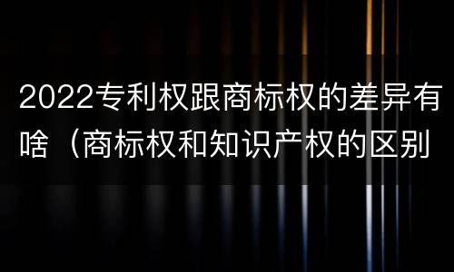 2022专利权跟商标权的差异有啥（商标权和知识产权的区别）