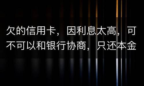 欠的信用卡，因利息太高，可不可以和银行协商，只还本金