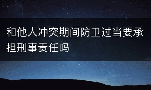 和他人冲突期间防卫过当要承担刑事责任吗