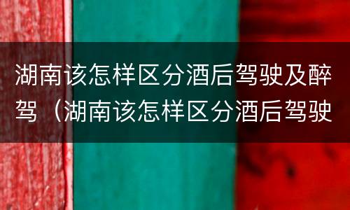 湖南该怎样区分酒后驾驶及醉驾（湖南该怎样区分酒后驾驶及醉驾和醉驾）