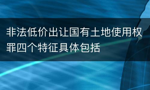 非法低价出让国有土地使用权罪四个特征具体包括