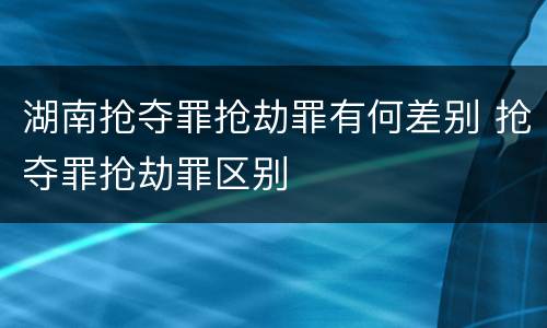湖南抢夺罪抢劫罪有何差别 抢夺罪抢劫罪区别
