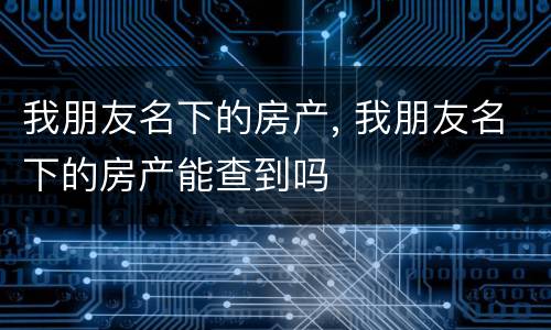 我朋友名下的房产, 我朋友名下的房产能查到吗