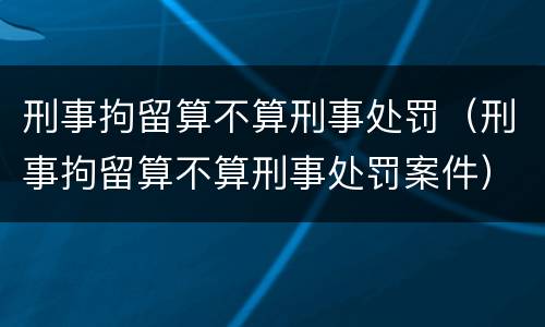 刑事拘留算不算刑事处罚（刑事拘留算不算刑事处罚案件）