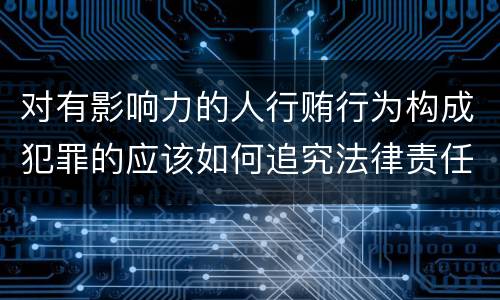 对有影响力的人行贿行为构成犯罪的应该如何追究法律责任