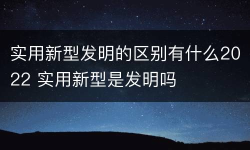实用新型发明的区别有什么2022 实用新型是发明吗