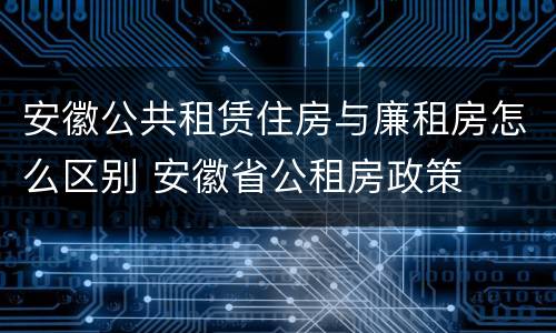 安徽公共租赁住房与廉租房怎么区别 安徽省公租房政策