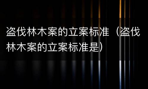 盗伐林木案的立案标准（盗伐林木案的立案标准是）