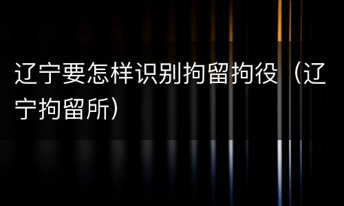 辽宁要怎样识别拘留拘役（辽宁拘留所）