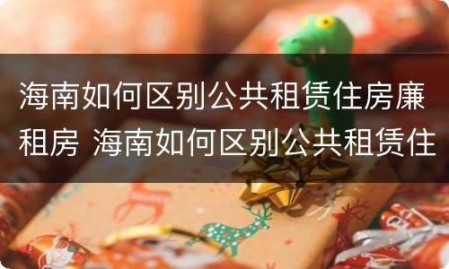 海南如何区别公共租赁住房廉租房 海南如何区别公共租赁住房廉租房的真假
