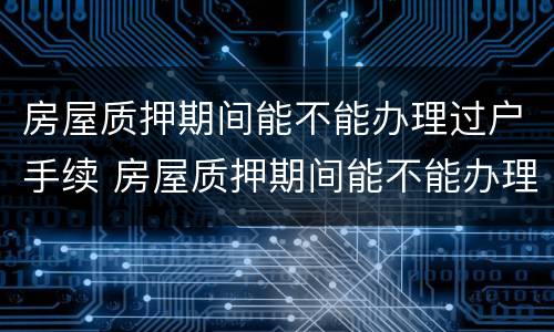 房屋质押期间能不能办理过户手续 房屋质押期间能不能办理过户手续流程