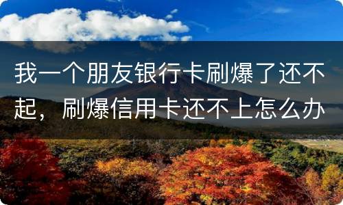 我一个朋友银行卡刷爆了还不起，刷爆信用卡还不上怎么办