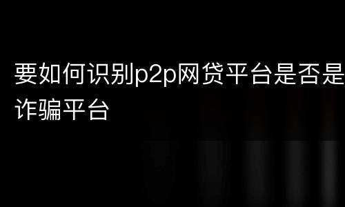 要如何识别p2p网贷平台是否是诈骗平台
