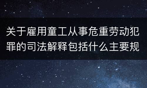 关于雇用童工从事危重劳动犯罪的司法解释包括什么主要规定