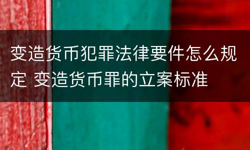 变造货币犯罪法律要件怎么规定 变造货币罪的立案标准