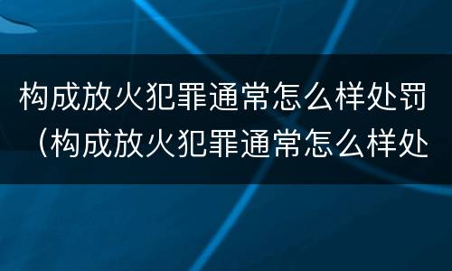 构成放火犯罪通常怎么样处罚（构成放火犯罪通常怎么样处罚的）