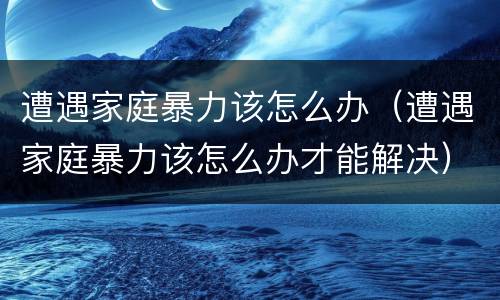 遭遇家庭暴力该怎么办（遭遇家庭暴力该怎么办才能解决）