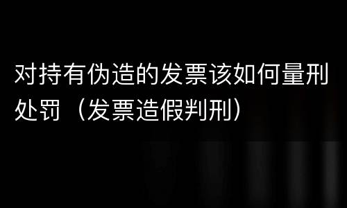 对持有伪造的发票该如何量刑处罚（发票造假判刑）