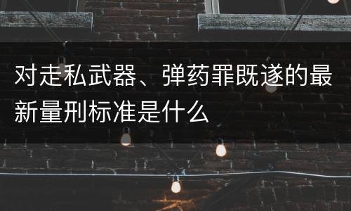 对走私武器、弹药罪既遂的最新量刑标准是什么
