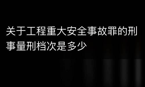 关于工程重大安全事故罪的刑事量刑档次是多少