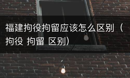 福建拘役拘留应该怎么区别（拘役 拘留 区别）