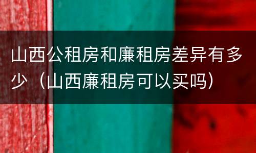 山西公租房和廉租房差异有多少（山西廉租房可以买吗）