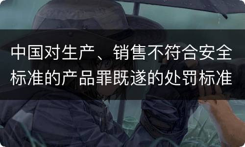 中国对生产、销售不符合安全标准的产品罪既遂的处罚标准