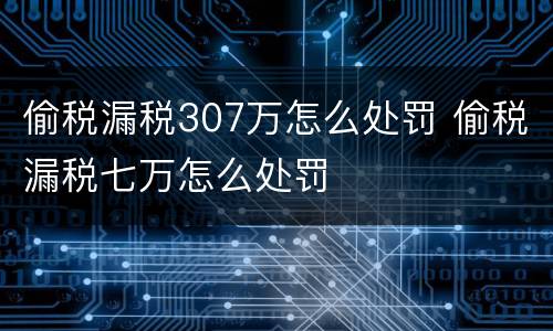 偷税漏税307万怎么处罚 偷税漏税七万怎么处罚