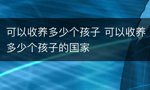 可以收养多少个孩子 可以收养多少个孩子的国家