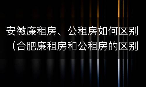 安徽廉租房、公租房如何区别（合肥廉租房和公租房的区别）