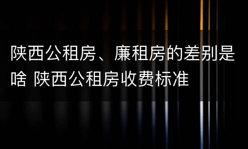 陕西公租房、廉租房的差别是啥 陕西公租房收费标准