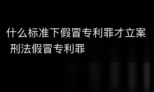 什么标准下假冒专利罪才立案 刑法假冒专利罪