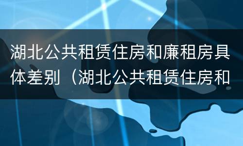 湖北公共租赁住房和廉租房具体差别（湖北公共租赁住房和廉租房具体差别是什么）