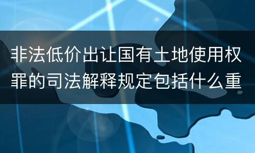 非法低价出让国有土地使用权罪的司法解释规定包括什么重要内容