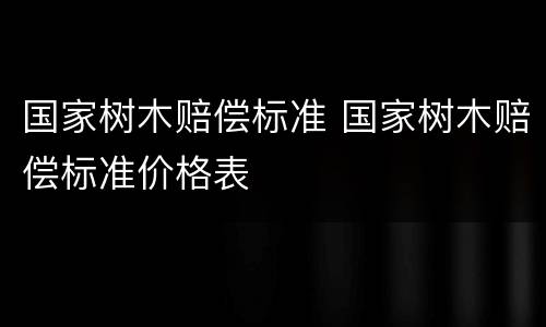 国家树木赔偿标准 国家树木赔偿标准价格表